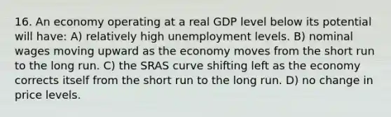 16. An economy operating at a real GDP level below its potential will have: A) relatively high unemployment levels. B) nominal wages moving upward as the economy moves from the short run to the long run. C) the SRAS curve shifting left as the economy corrects itself from the short run to the long run. D) no change in price levels.