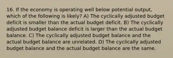 16. If the economy is operating well below potential output, which of the following is likely? A) The cyclically adjusted budget deficit is smaller than the actual budget deficit. B) The cyclically adjusted budget balance deficit is larger than the actual budget balance. C) The cyclically adjusted budget balance and the actual budget balance are unrelated. D) The cyclically adjusted budget balance and the actual budget balance are the same.