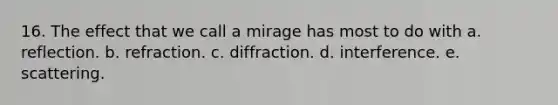 16. The effect that we call a mirage has most to do with a. reflection. b. refraction. c. diffraction. d. interference. e. scattering.