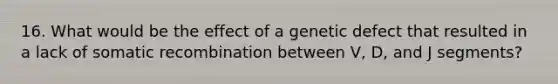 16. What would be the effect of a genetic defect that resulted in a lack of somatic recombination between V, D, and J segments?