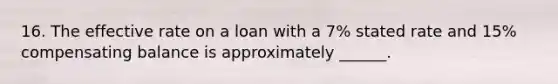 16. The effective rate on a loan with a 7% stated rate and 15% compensating balance is approximately ______.