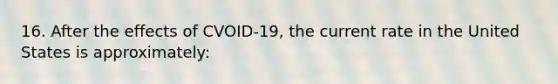 16. After the effects of CVOID-19, the current rate in the United States is approximately: