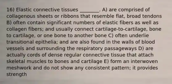 16) Elastic connective tissues ________. A) are comprised of collagenous sheets or ribbons that resemble flat, broad tendons B) often contain significant numbers of elastic fibers as well as collagen fibers; and usually connect cartilage-to-cartilage, bone to cartilage, or one bone to another bone C) often underlie transitional epithelia; and are also found in the walls of blood vessels and surrounding the respiratory passageways D) are actually cords of dense regular connective tissue that attach skeletal muscles to bones and cartilage E) form an interwoven meshwork and do not show any consistent pattern; it provides strength