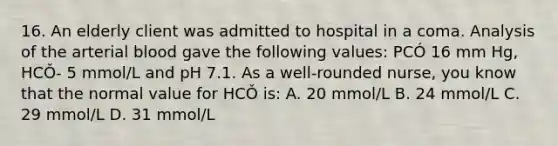 16. An elderly client was admitted to hospital in a coma. Analysis of the arterial blood gave the following values: PCÓ 16 mm Hg, HCǑ- 5 mmol/L and pH 7.1. As a well-rounded nurse, you know that the normal value for HCǑ is: A. 20 mmol/L B. 24 mmol/L C. 29 mmol/L D. 31 mmol/L