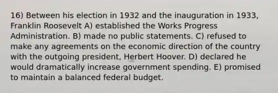 16) Between his election in 1932 and the inauguration in 1933, Franklin Roosevelt A) established the Works Progress Administration. B) made no public statements. C) refused to make any agreements on the economic direction of the country with the outgoing president, Herbert Hoover. D) declared he would dramatically increase government spending. E) promised to maintain a balanced federal budget.