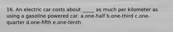 16. An electric car costs about _____ as much per kilometer as using a gasoline powered car. a.one-half b.one-third c.one-quarter d.one-fifth e.one-tenth