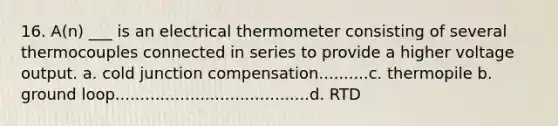 16. A(n) ___ is an electrical thermometer consisting of several thermocouples connected in series to provide a higher voltage output. a. cold junction compensation..........c. thermopile b. ground loop.......................................d. RTD