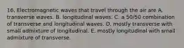 16. Electromagnetic waves that travel through the air are A. transverse waves. B. longitudinal waves. C. a 50/50 combination of transverse and longitudinal waves. D. mostly transverse with small admixture of longitudinal. E. mostly longitudinal with small admixture of transverse.