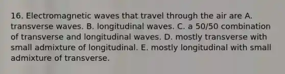 16. Electromagnetic waves that travel through the air are A. transverse waves. B. longitudinal waves. C. a 50/50 combination of transverse and longitudinal waves. D. mostly transverse with small admixture of longitudinal. E. mostly longitudinal with small admixture of transverse.