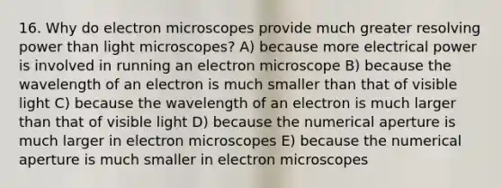 16. Why do electron microscopes provide much greater resolving power than light microscopes? A) because more electrical power is involved in running an electron microscope B) because the wavelength of an electron is much smaller than that of visible light C) because the wavelength of an electron is much larger than that of visible light D) because the numerical aperture is much larger in electron microscopes E) because the numerical aperture is much smaller in electron microscopes