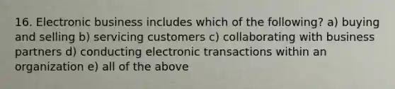 16. Electronic business includes which of the following? a) buying and selling b) servicing customers c) collaborating with business partners d) conducting electronic transactions within an organization e) all of the above