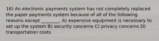 16) An electronic payments system has not completely replaced the paper payments system because of all of the following reasons except ________. A) expensive equipment is necessary to set up the system B) security concerns C) privacy concerns D) transportation costs