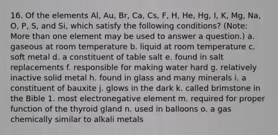 16. Of the elements Al, Au, Br, Ca, Cs, F, H, He, Hg, I, K, Mg, Na, O, P, S, and Si, which satisfy the following conditions? (Note: <a href='https://www.questionai.com/knowledge/keWHlEPx42-more-than' class='anchor-knowledge'>more than</a> one element may be used to answer a question.) a. gaseous at room temperature b. liquid at room temperature c. soft metal d. a constituent of table salt e. found in salt replacements f. responsible for making water hard g. relatively inactive solid metal h. found in glass and many minerals i. a constituent of bauxite j. glows in the dark k. called brimstone in the Bible 1. most electronegative element m. required for proper function of the thyroid gland n. used in balloons o. a gas chemically similar to alkali metals