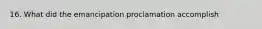 16. What did the emancipation proclamation accomplish