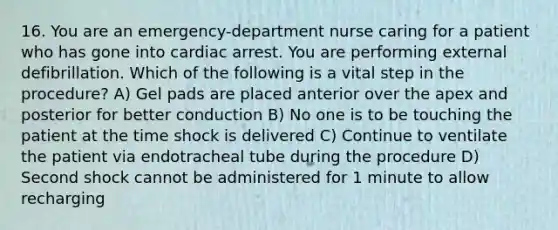 16. You are an emergency-department nurse caring for a patient who has gone into cardiac arrest. You are performing external defibrillation. Which of the following is a vital step in the procedure? A) Gel pads are placed anterior over the apex and posterior for better conduction B) No one is to be touching the patient at the time shock is delivered C) Continue to ventilate the patient via endotracheal tube during the procedure D) Second shock cannot be administered for 1 minute to allow recharging