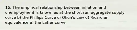 16. The empirical relationship between inflation and unemployment is known as a) the short run aggregate supply curve b) the Phillips Curve c) Okun's Law d) Ricardian equivalence e) the Laffer curve