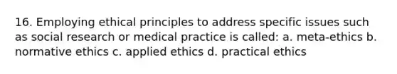 16. Employing ethical principles to address specific issues such as social research or medical practice is called: a. meta-ethics b. normative ethics c. applied ethics d. practical ethics