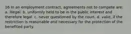 16 In an employment contract, agreements not to compete are: a. illegal. b. uniformly held to be in the public interest and therefore legal. c. never questioned by the court. d. valid, if the restriction is reasonable and necessary for the protection of the benefited party.