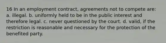 16 In an employment contract, agreements not to compete are: a. illegal. b. uniformly held to be in the public interest and therefore legal. c. never questioned by the court. d. valid, if the restriction is reasonable and necessary for the protection of the benefited party.