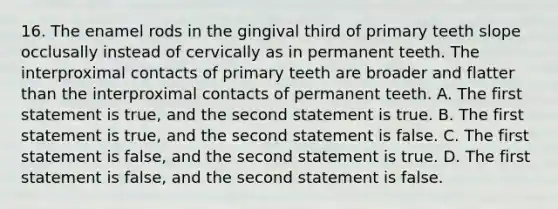 16. The enamel rods in the gingival third of primary teeth slope occlusally instead of cervically as in permanent teeth. The interproximal contacts of primary teeth are broader and flatter than the interproximal contacts of permanent teeth. A. The first statement is true, and the second statement is true. B. The first statement is true, and the second statement is false. C. The first statement is false, and the second statement is true. D. The first statement is false, and the second statement is false.