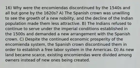 16) Why were the encomiendas discontinued by the 1540s and all but gone by the 1620s? A) The Spanish crown was unwilling to see the growth of a new nobility, and the decline of the Indian population made them less attractive. B) The Indians refused to continue to serve under the imperial conditions established in the 1500s and demanded a new arrangement with the Spanish crown. C) Despite the continued economic prosperity of the encomienda system, the Spanish crown discontinued them in order to establish a free labor system in the Americas. D) As new land became scarce, existing encomiendas were divided among owners instead of new ones being created.