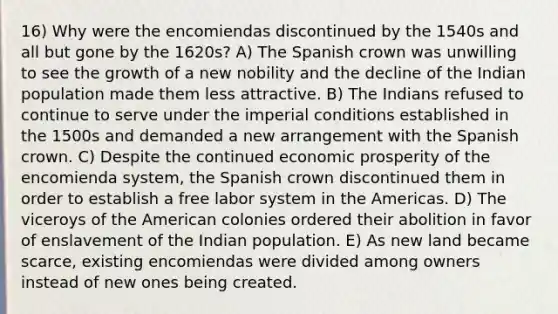 16) Why were the encomiendas discontinued by the 1540s and all but gone by the 1620s? A) The Spanish crown was unwilling to see the growth of a new nobility and the decline of the Indian population made them less attractive. B) The Indians refused to continue to serve under the imperial conditions established in the 1500s and demanded a new arrangement with the Spanish crown. C) Despite the continued economic prosperity of the encomienda system, the Spanish crown discontinued them in order to establish a free labor system in the Americas. D) The viceroys of the American colonies ordered their abolition in favor of enslavement of the Indian population. E) As new land became scarce, existing encomiendas were divided among owners instead of new ones being created.