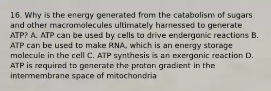 16. Why is the energy generated from the catabolism of sugars and other macromolecules ultimately harnessed to generate ATP? A. ATP can be used by cells to drive endergonic reactions B. ATP can be used to make RNA, which is an energy storage molecule in the cell C. ATP synthesis is an exergonic reaction D. ATP is required to generate the proton gradient in the intermembrane space of mitochondria