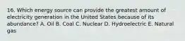 16. Which energy source can provide the greatest amount of electricity generation in the United States because of its abundance? A. Oil B. Coal C. Nuclear D. Hydroelectric E. Natural gas