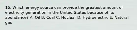 16. Which energy source can provide the greatest amount of electricity generation in the United States because of its abundance? A. Oil B. Coal C. Nuclear D. Hydroelectric E. Natural gas