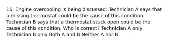 16. Engine overcooling is being discussed: Technician A says that a missing thermostat could be the cause of this condition. Technician B says that a thermostat stuck open could be the cause of this condition. Who is correct? Technician A only Technician B only Both A and B Neither A nor B