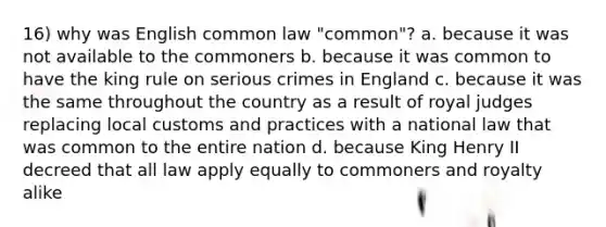 16) why was English common law "common"? a. because it was not available to the commoners b. because it was common to have the king rule on serious crimes in England c. because it was the same throughout the country as a result of royal judges replacing local customs and practices with a national law that was common to the entire nation d. because King Henry II decreed that all law apply equally to commoners and royalty alike