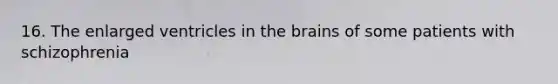 16. The enlarged ventricles in the brains of some patients with schizophrenia