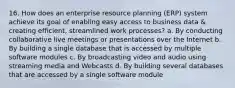 16. How does an enterprise resource planning (ERP) system achieve its goal of enabling easy access to business data & creating efficient, streamlined work processes? a. By conducting collaborative live meetings or presentations over the Internet b. By building a single database that is accessed by multiple software modules c. By broadcasting video and audio using streaming media and Webcasts d. By building several databases that are accessed by a single software module