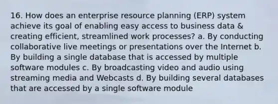 16. How does an enterprise resource planning (ERP) system achieve its goal of enabling easy access to business data & creating efficient, streamlined work processes? a. By conducting collaborative live meetings or presentations over the Internet b. By building a single database that is accessed by multiple software modules c. By broadcasting video and audio using streaming media and Webcasts d. By building several databases that are accessed by a single software module