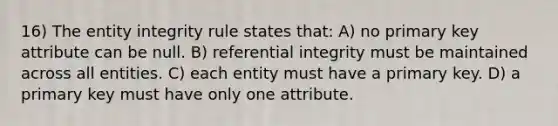 16) The entity integrity rule states that: A) no primary key attribute can be null. B) referential integrity must be maintained across all entities. C) each entity must have a primary key. D) a primary key must have only one attribute.