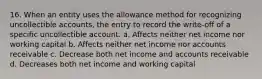 16. When an entity uses the allowance method for recognizing uncollectible accounts, the entry to record the write-off of a specific uncollectible account. a. Affects neither net income nor working capital b. Affects neither net income nor accounts receivable c. Decrease both net income and accounts receivable d. Decreases both net income and working capital