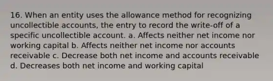 16. When an entity uses the allowance method for recognizing uncollectible accounts, the entry to record the write-off of a specific uncollectible account. a. Affects neither net income nor working capital b. Affects neither net income nor accounts receivable c. Decrease both net income and accounts receivable d. Decreases both net income and working capital