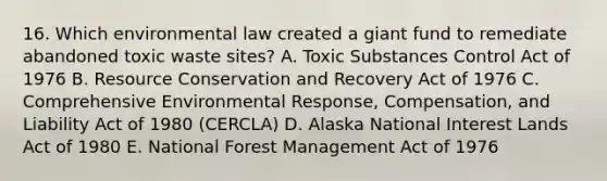 16. Which environmental law created a giant fund to remediate abandoned toxic waste sites? A. Toxic Substances Control Act of 1976 B. Resource Conservation and Recovery Act of 1976 C. Comprehensive Environmental Response, Compensation, and Liability Act of 1980 (CERCLA) D. Alaska National Interest Lands Act of 1980 E. National Forest Management Act of 1976