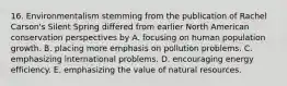 16. Environmentalism stemming from the publication of Rachel Carson's Silent Spring differed from earlier North American conservation perspectives by A. focusing on human population growth. B. placing more emphasis on pollution problems. C. emphasizing international problems. D. encouraging energy efficiency. E. emphasizing the value of natural resources.