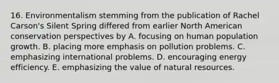 16. Environmentalism stemming from the publication of Rachel Carson's Silent Spring differed from earlier North American conservation perspectives by A. focusing on human population growth. B. placing more emphasis on pollution problems. C. emphasizing international problems. D. encouraging energy efficiency. E. emphasizing the value of natural resources.