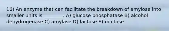 16) An enzyme that can facilitate the breakdown of amylose into smaller units is ________. A) glucose phosphatase B) alcohol dehydrogenase C) amylase D) lactase E) maltase