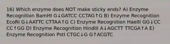 16) Which enzyme does NOT make sticky ends? A) Enzyme Recognition BamHI G↓GATCC CCTAG↑G B) Enzyme Recognition EcoRI G↓AATTC CTTAA↑G C) Enzyme Recognition HaeIII GG↓CC CC↑GG D) Enzyme Recognition HindIII A↓AGCTT TTCGA↑A E) Enzyme Recognition PstI CTGC↓G G↑ACGTC