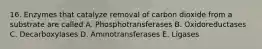 16. Enzymes that catalyze removal of carbon dioxide from a substrate are called A. Phosphotransferases B. Oxidoreductases C. Decarboxylases D. Aminotransferases E. Ligases