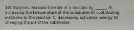 16) Enzymes increase the rate of a reaction by ______. A) increasing the temperature of the substrates B) contributing electrons to the reaction C) decreasing activation energy D) changing the pH of the substrates