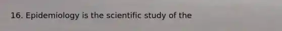 16. Epidemiology is the scientific study of the