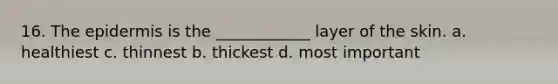 16. The epidermis is the ____________ layer of the skin. a. healthiest c. thinnest b. thickest d. most important