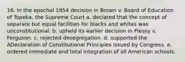 16. In the epochal 1954 decision in Brown v. Board of Education of Topeka, the Supreme Court a. declared that the concept of separate but equal facilities for blacks and whites was unconstitutional. b. upheld its earlier decision in Plessy v. Ferguson. c. rejected desegregation. d. supported the ADeclaration of Constitutional Principles issued by Congress. e. ordered immediate and total integration of all American schools.