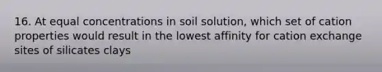 16. At equal concentrations in soil solution, which set of cation properties would result in the lowest affinity for cation exchange sites of silicates clays