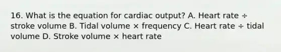 16. What is the equation for <a href='https://www.questionai.com/knowledge/kyxUJGvw35-cardiac-output' class='anchor-knowledge'>cardiac output</a>? A. Heart rate ÷ stroke volume B. Tidal volume × frequency C. Heart rate ÷ tidal volume D. Stroke volume × heart rate