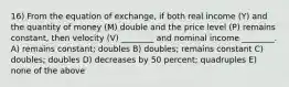 16) From the equation of exchange, if both real income (Y) and the quantity of money (M) double and the price level (P) remains constant, then velocity (V) ________ and nominal income ________. A) remains constant; doubles B) doubles; remains constant C) doubles; doubles D) decreases by 50 percent; quadruples E) none of the above